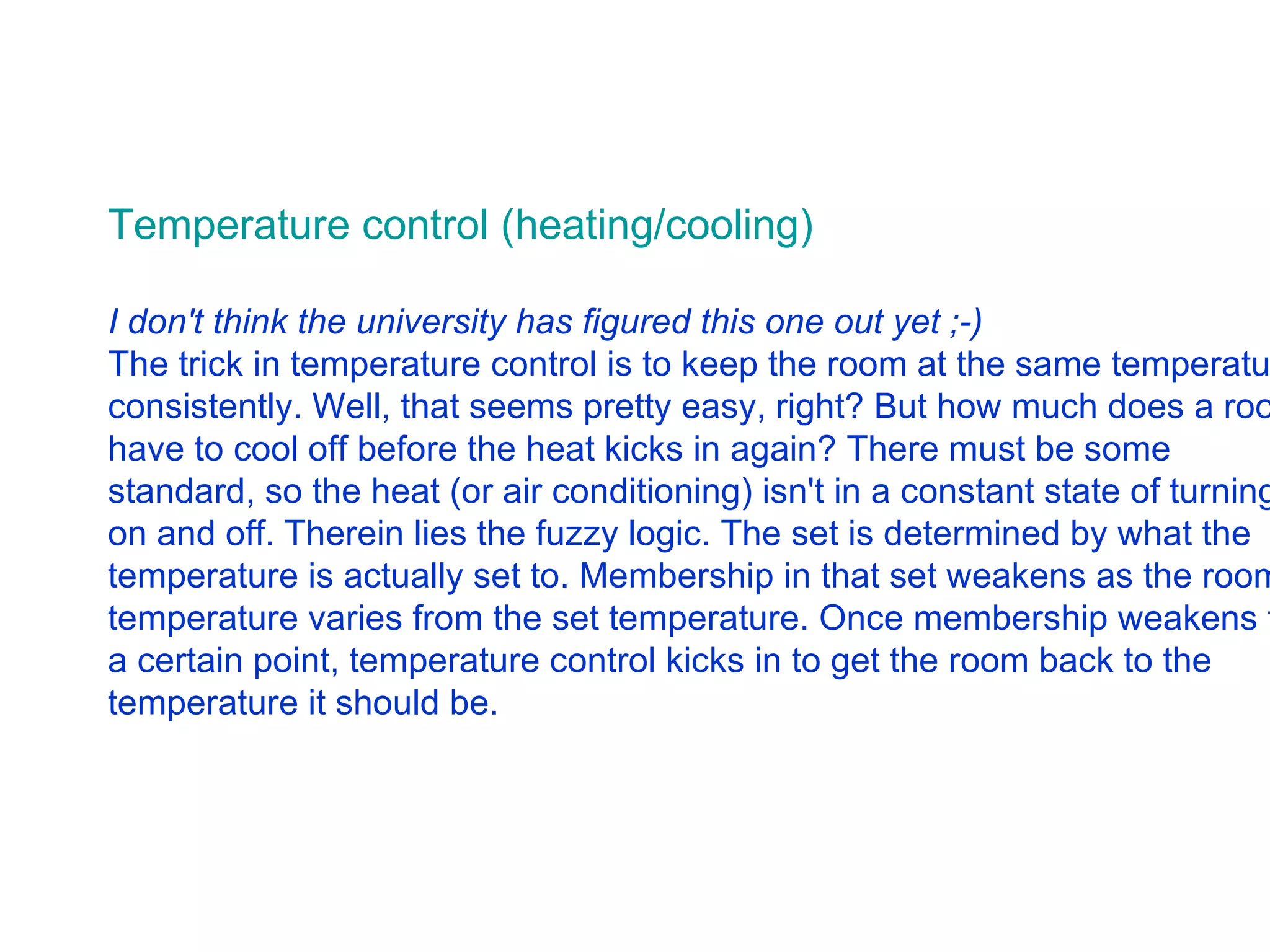 Temperature control (heating/cooling) I don't think the university has figured this one out yet ;-)   The trick in temperature control is to keep the room at the same temperature consistently. Well, that seems pretty easy, right? But how much does a room have to cool off before the heat kicks in again? There must be some standard, so the heat (or air conditioning) isn't in a constant state of turning on and off. Therein lies the fuzzy logic. The set is determined by what the temperature is actually set to. Membership in that set weakens as the room temperature varies from the set temperature. Once membership weakens to a certain point, temperature control kicks in to get the room back to the temperature it should be.  