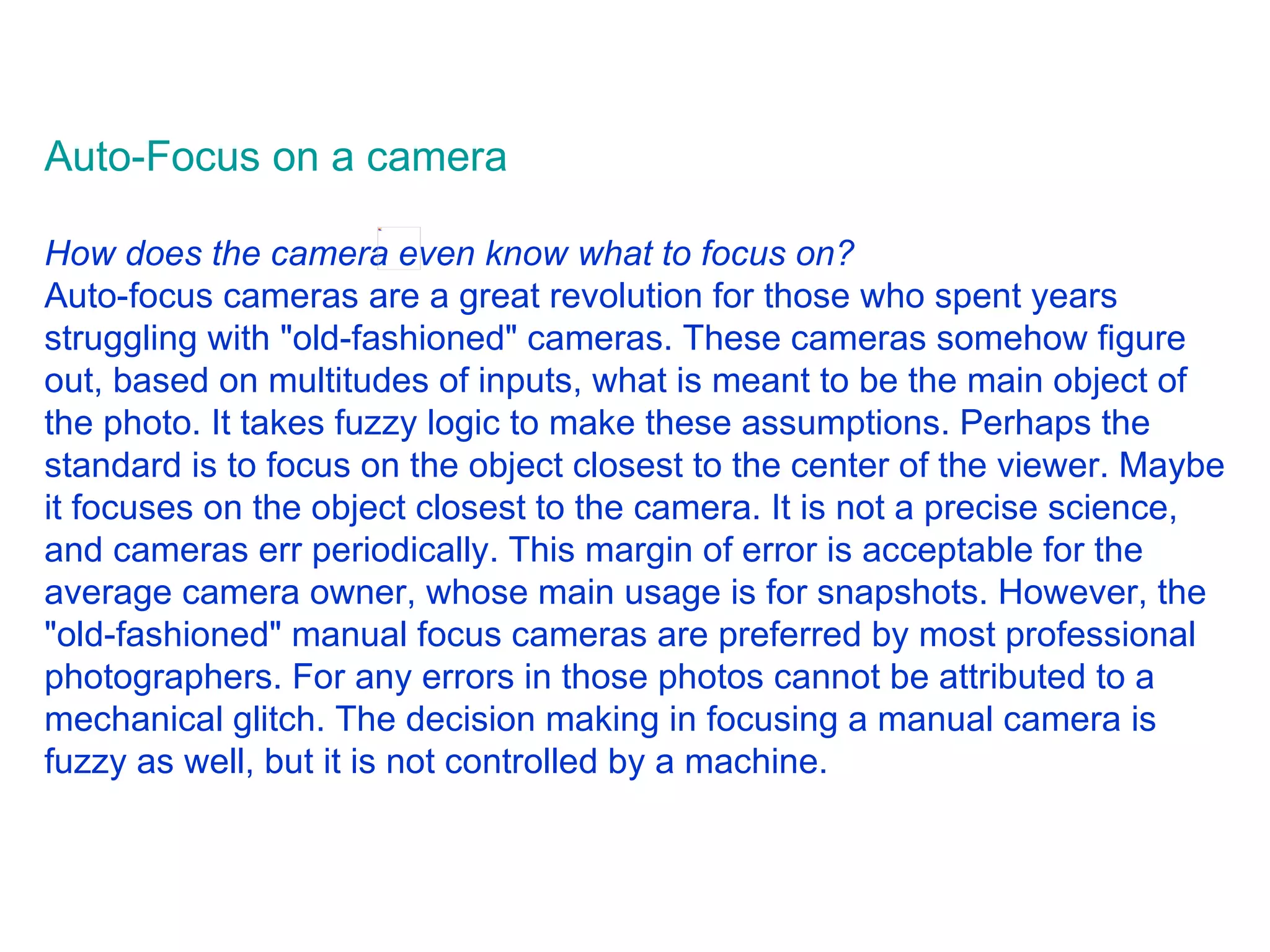 Auto-Focus on a camera          How does the camera even know what to focus on? Auto-focus cameras are a great revolution for those who spent years struggling with &quot;old-fashioned&quot; cameras. These cameras somehow figure out, based on multitudes of inputs, what is meant to be the main object of the photo. It takes fuzzy logic to make these assumptions. Perhaps the standard is to focus on the object closest to the center of the viewer. Maybe it focuses on the object closest to the camera. It is not a precise science, and cameras err periodically. This margin of error is acceptable for the average camera owner, whose main usage is for snapshots. However, the &quot;old-fashioned&quot; manual focus cameras are preferred by most professional photographers. For any errors in those photos cannot be attributed to a mechanical glitch. The decision making in focusing a manual camera is fuzzy as well, but it is not controlled by a machine.  