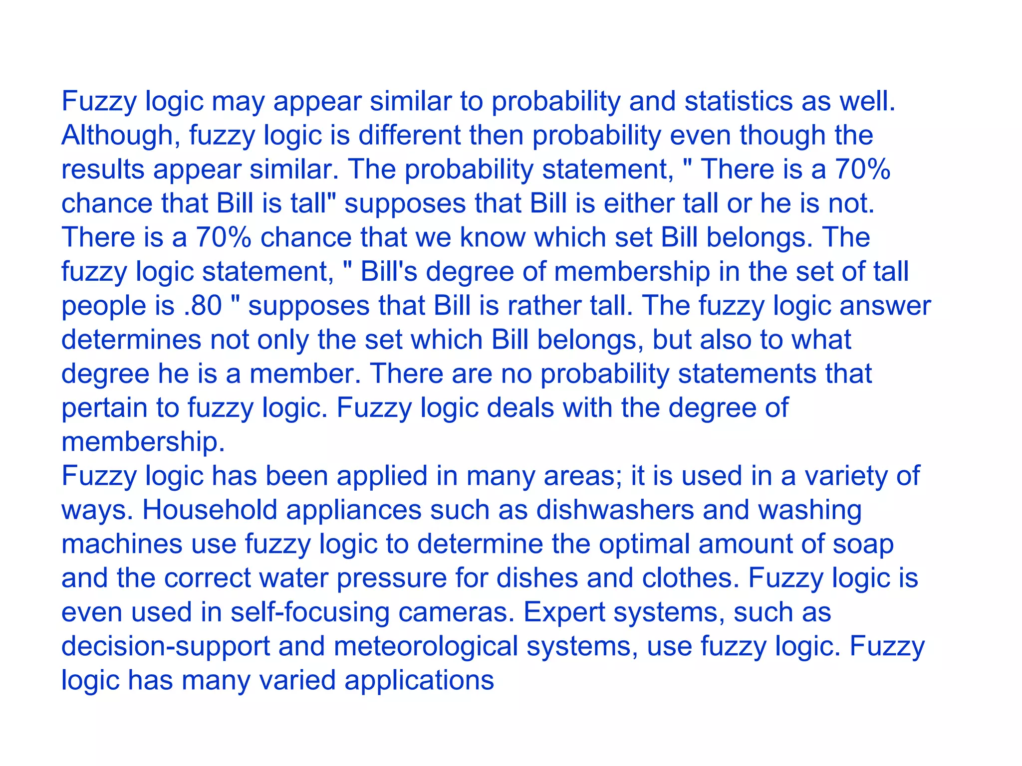 Fuzzy logic may appear similar to probability and statistics as well. Although, fuzzy logic is different then probability even though the results appear similar. The probability statement, &quot; There is a 70% chance that Bill is tall&quot; supposes that Bill is either tall or he is not. There is a 70% chance that we know which set Bill belongs. The fuzzy logic statement, &quot; Bill's degree of membership in the set of tall people is .80 &quot; supposes that Bill is rather tall. The fuzzy logic answer determines not only the set which Bill belongs, but also to what degree he is a member. There are no probability statements that pertain to fuzzy logic. Fuzzy logic deals with the degree of membership.  Fuzzy logic has been applied in many areas; it is used in a variety of ways. Household appliances such as dishwashers and washing machines use fuzzy logic to determine the optimal amount of soap and the correct water pressure for dishes and clothes. Fuzzy logic is even used in self-focusing cameras. Expert systems, such as decision-support and meteorological systems, use fuzzy logic. Fuzzy logic has many varied applications 