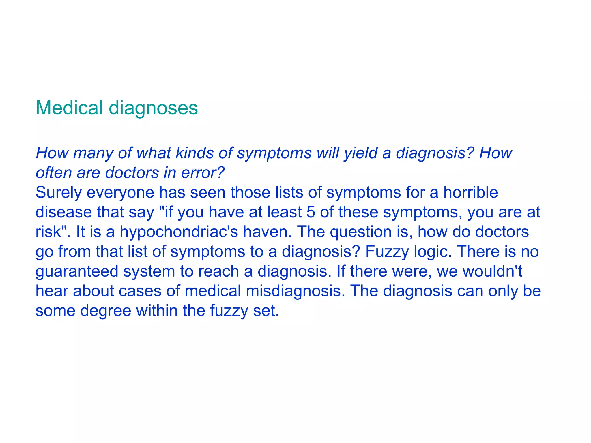 Medical diagnoses How many of what kinds of symptoms will yield a diagnosis? How often are doctors in error? Surely everyone has seen those lists of symptoms for a horrible disease that say &quot;if you have at least 5 of these symptoms, you are at risk&quot;. It is a hypochondriac's haven. The question is, how do doctors go from that list of symptoms to a diagnosis? Fuzzy logic. There is no guaranteed system to reach a diagnosis. If there were, we wouldn't hear about cases of medical misdiagnosis. The diagnosis can only be some degree within the fuzzy set.  