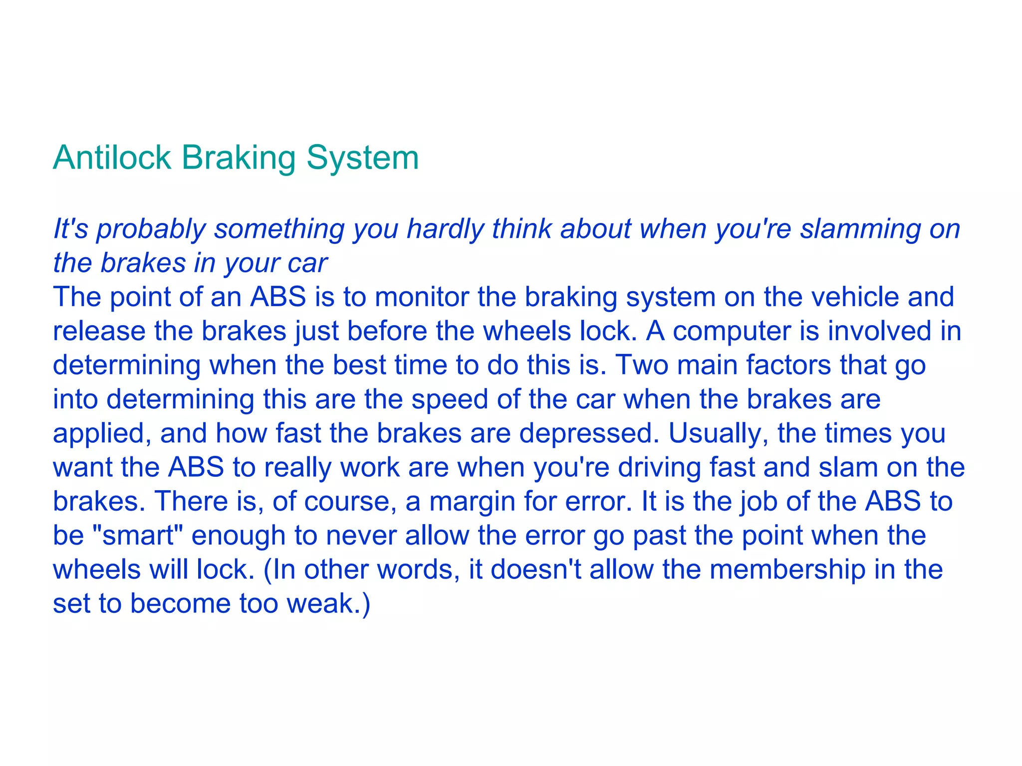 Antilock Braking System It's probably something you hardly think about when you're slamming on the brakes in your car The point of an ABS is to monitor the braking system on the vehicle and release the brakes just before the wheels lock. A computer is involved in determining when the best time to do this is. Two main factors that go into determining this are the speed of the car when the brakes are applied, and how fast the brakes are depressed. Usually, the times you want the ABS to really work are when you're driving fast and slam on the brakes. There is, of course, a margin for error. It is the job of the ABS to be &quot;smart&quot; enough to never allow the error go past the point when the wheels will lock. (In other words, it doesn't allow the membership in the set to become too weak.)  
