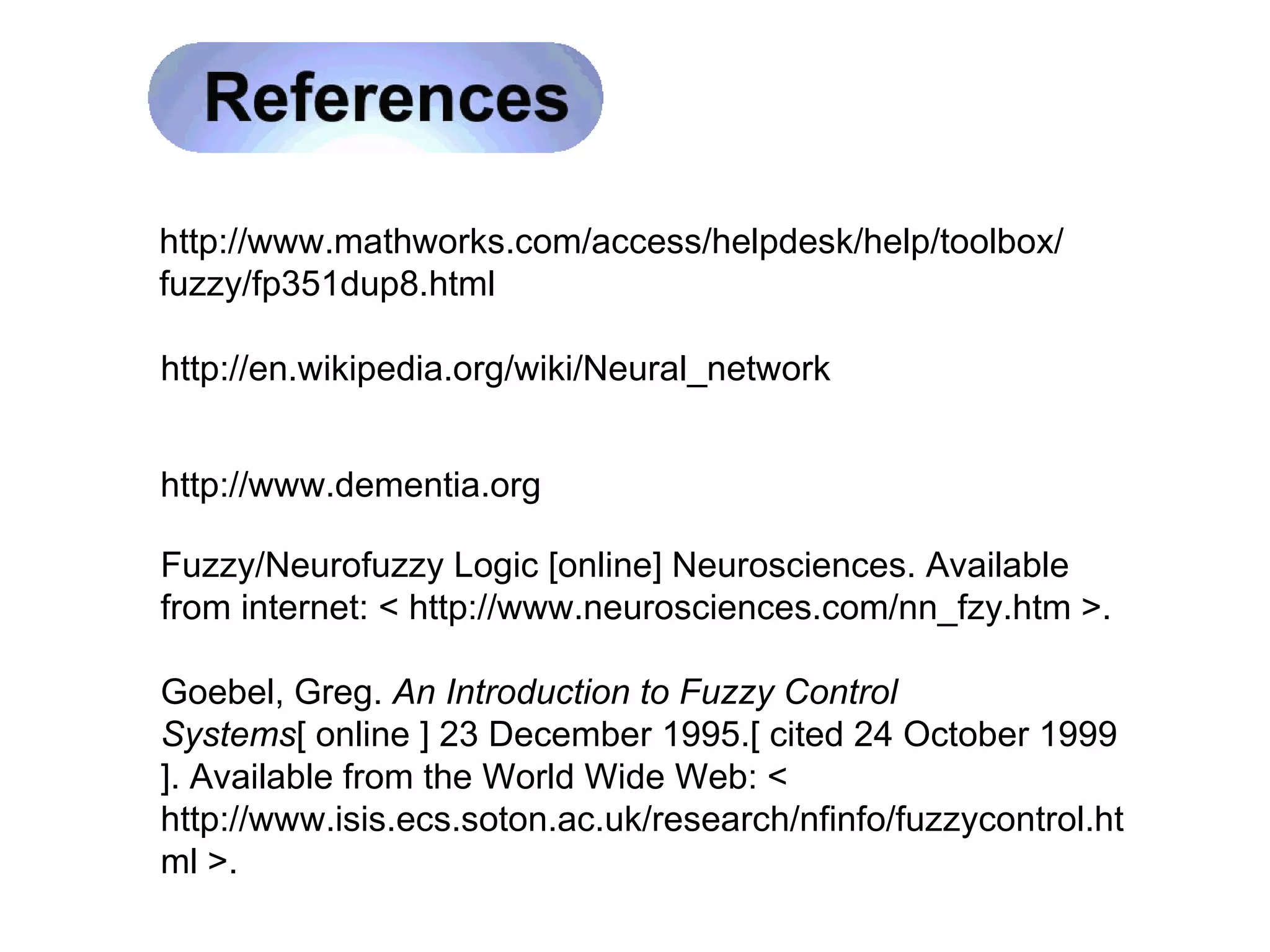 http://www.mathworks.com/access/helpdesk/help/toolbox/ fuzzy/fp351dup8.html http://en.wikipedia.org/wiki/Neural_network http://www.dementia.org Fuzzy/Neurofuzzy Logic [online] Neurosciences. Available from internet: < http://www.neurosciences.com/nn_fzy.htm >.  Goebel, Greg.  An Introduction to Fuzzy Control Systems [ online ] 23 December 1995.[ cited 24 October 1999 ]. Available from the World Wide Web: < http://www.isis.ecs.soton.ac.uk/research/nfinfo/fuzzycontrol.html >.  