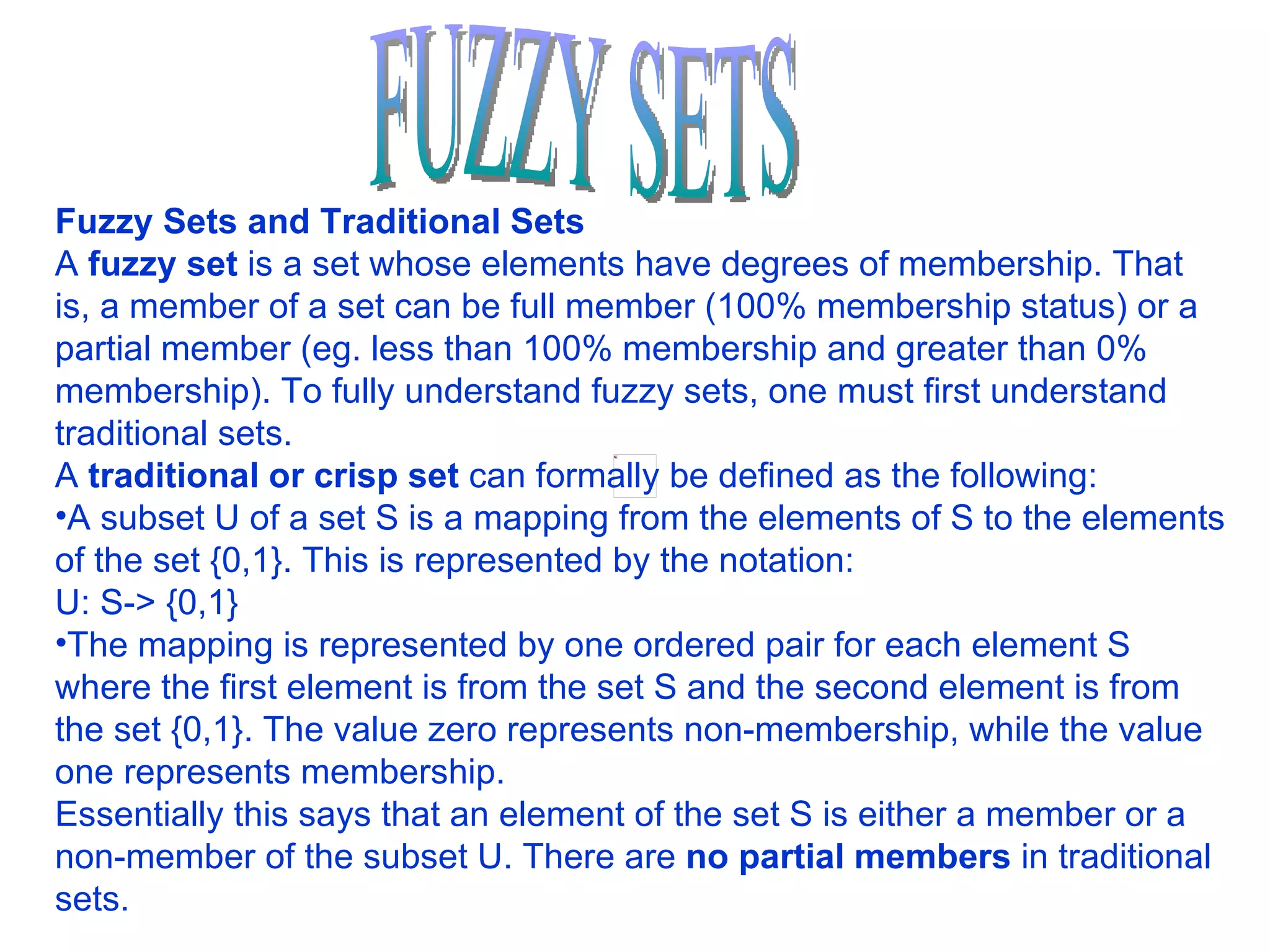 FUZZY SETS Fuzzy Sets and Traditional Sets A  fuzzy set  is a set whose elements have degrees of membership. That is, a member of a set can be full member (100% membership status) or a partial member (eg. less than 100% membership and greater than 0% membership). To fully understand fuzzy sets, one must first understand traditional sets.  A  traditional or crisp set  can formally be defined as the following:  A subset U of a set S is a mapping from the elements of S to the elements of the set {0,1}. This is represented by the notation:  U: S-> {0,1}  The mapping is represented by one ordered pair for each element S where the first element is from the set S and the second element is from the set {0,1}. The value zero represents non-membership, while the value one represents membership.  Essentially this says that an element of the set S is either a member or a non-member of the subset U. There are  no partial members  in traditional sets.  
