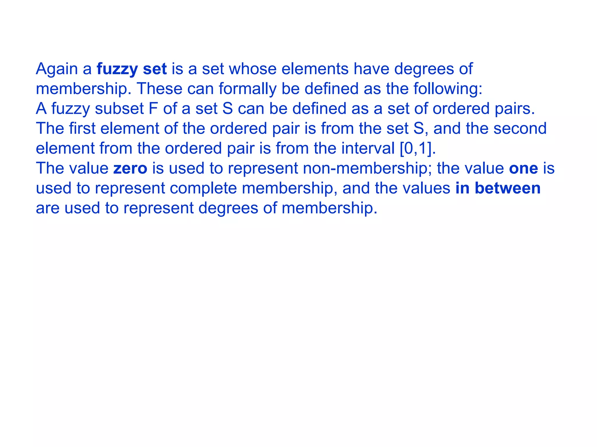 Again a  fuzzy set  is a set whose elements have degrees of membership. These can formally be defined as the following:  A fuzzy subset F of a set S can be defined as a set of ordered pairs. The first element of the ordered pair is from the set S, and the second element from the ordered pair is from the interval [0,1].  The value  zero  is used to represent non-membership; the value  one  is used to represent complete membership, and the values  in between  are used to represent degrees of membership.  