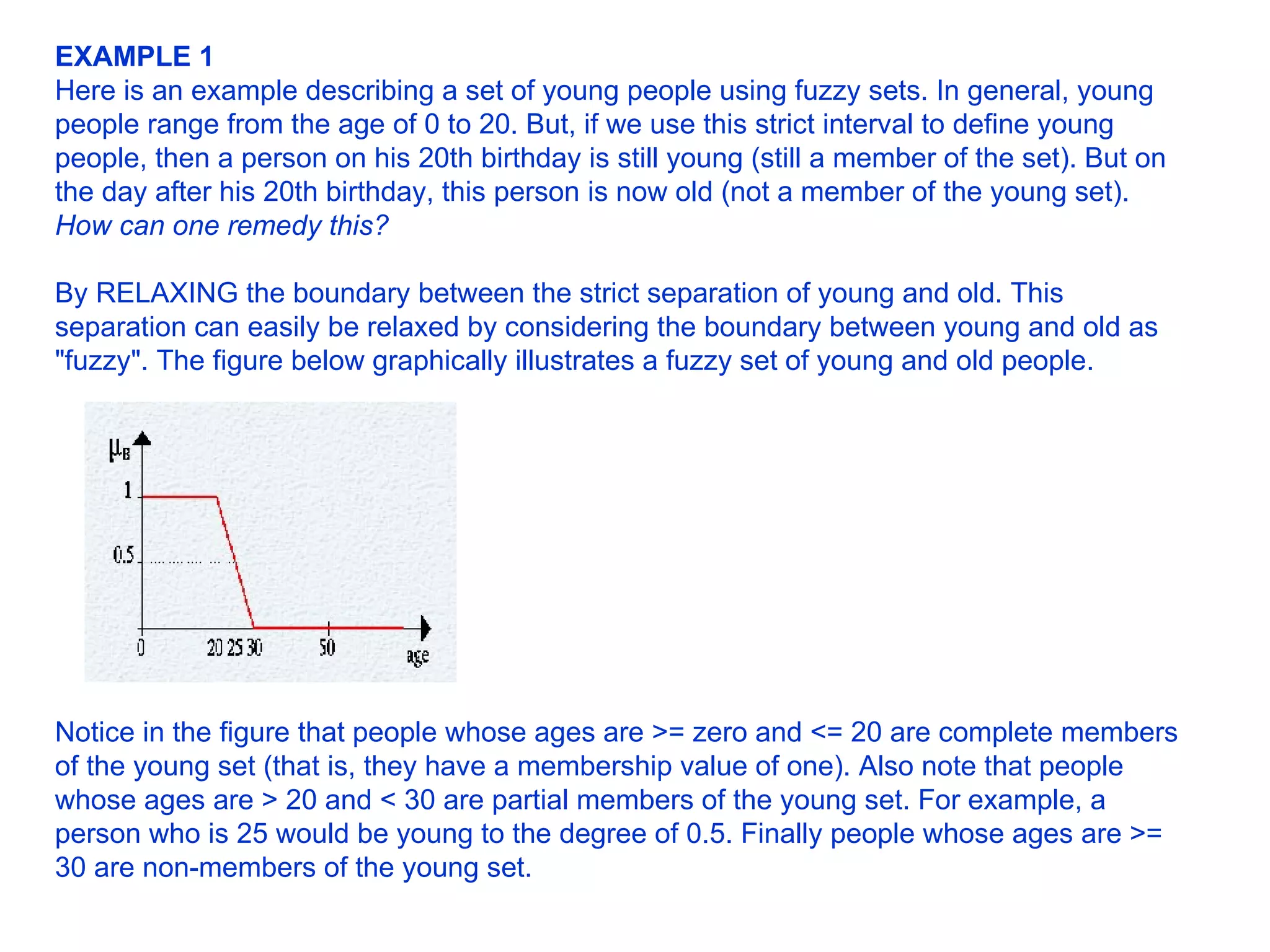 EXAMPLE 1   Here is an example describing a set of young people using fuzzy sets. In general, young people range from the age of 0 to 20. But, if we use this strict interval to define young people, then a person on his 20th birthday is still young (still a member of the set). But on the day after his 20th birthday, this person is now old (not a member of the young set).  How can one remedy this?   By RELAXING the boundary between the strict separation of young and old. This separation can easily be relaxed by considering the boundary between young and old as &quot;fuzzy&quot;. The figure below graphically illustrates a fuzzy set of young and old people.                                                  Notice in the figure that people whose ages are >= zero and <= 20 are complete members of the young set (that is, they have a membership value of one). Also note that people whose ages are > 20 and < 30 are partial members of the young set. For example, a person who is 25 would be young to the degree of 0.5. Finally people whose ages are >= 30 are non-members of the young set.  