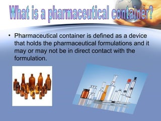 • Pharmaceutical container is defined as a device
that holds the pharmaceutical formulations and it
may or may not be in direct contact with the
formulation.
 