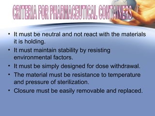 • It must be neutral and not react with the materials
it is holding.
• It must maintain stability by resisting
environmental factors.
• It must be simply designed for dose withdrawal.
• The material must be resistance to temperature
and pressure of sterilization.
• Closure must be easily removable and replaced.
 
