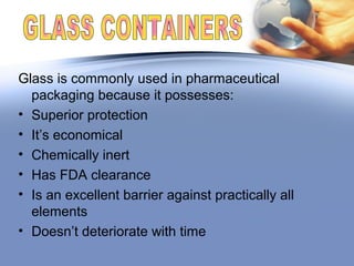 Glass is commonly used in pharmaceutical
packaging because it possesses:
• Superior protection
• It’s economical
• Chemically inert
• Has FDA clearance
• Is an excellent barrier against practically all
elements
• Doesn’t deteriorate with time
 