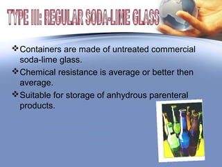 Containers are made of untreated commercial
soda-lime glass.
Chemical resistance is average or better then
average.
Suitable for storage of anhydrous parenteral
products.
 