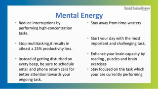 Mental Energy
• Reduce interruptions by
performing high-concentration
tasks.
• Stop multitasking,it results in
atleast a 25% productivity loss.
• Instead of getting disturbed on
every beep, be sure to schedule
email and phone return calls for
better attention towards your
ongoing task.
• Stay away from time-wasters
• Start your day with the most
important and challenging task.
• Enhance your brain capacity by
reading , puzzles and brain
exercises
• Stay focused on the task which
your are currently performing
 