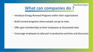 What can companies do ?
• Introduce Energy Renewal Programs within their organizations
• Build renewal programs where people can go to relax.
• Offer gym memberships to their employees at discounted rates
• Encourage employees to take part in productive activities and discussion
 