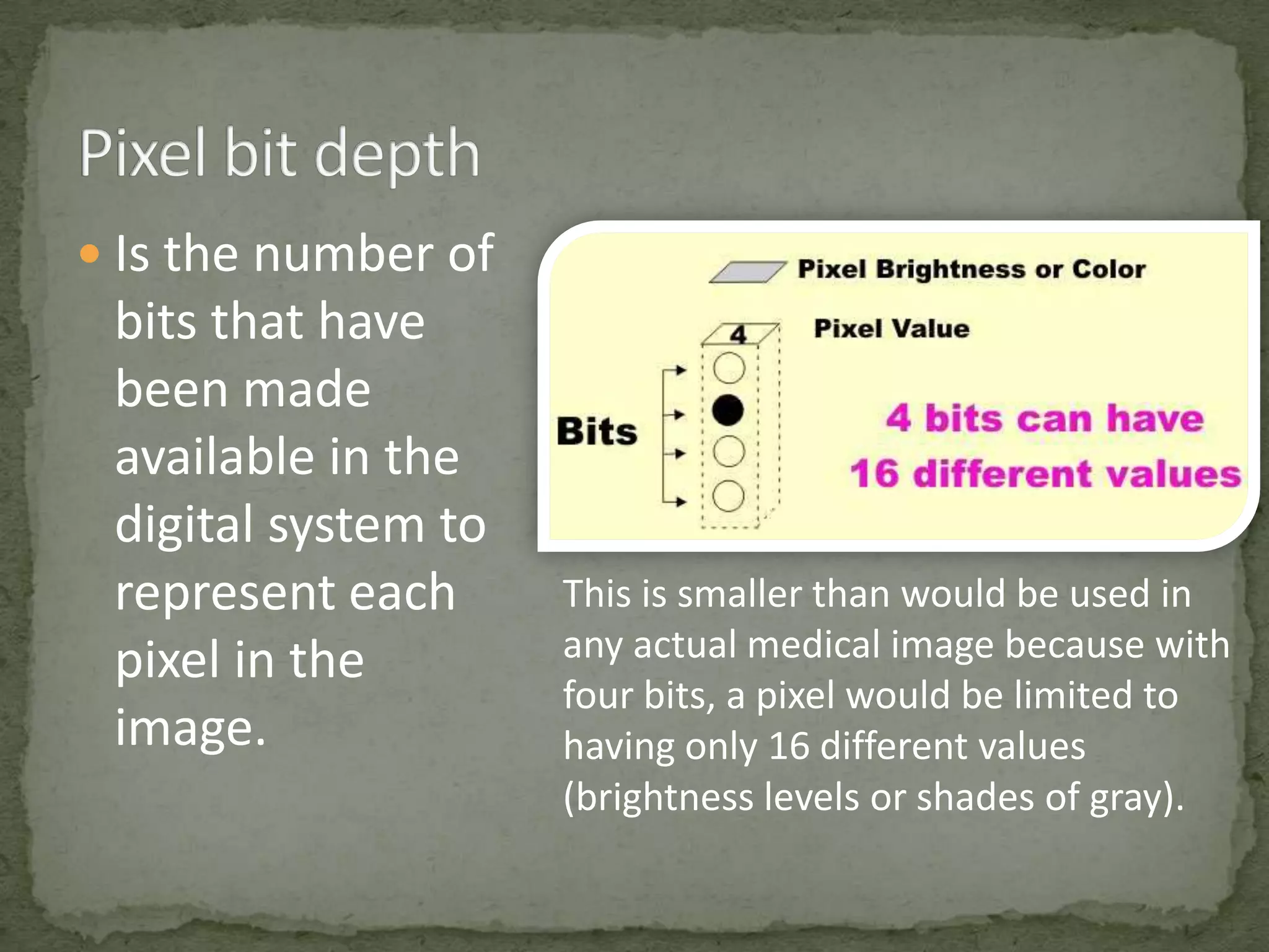  Is the number of

bits that have
been made
available in the
digital system to
represent each
pixel in the
image.

This is smaller than would be used in
any actual medical image because with
four bits, a pixel would be limited to
having only 16 different values
(brightness levels or shades of gray).

 
