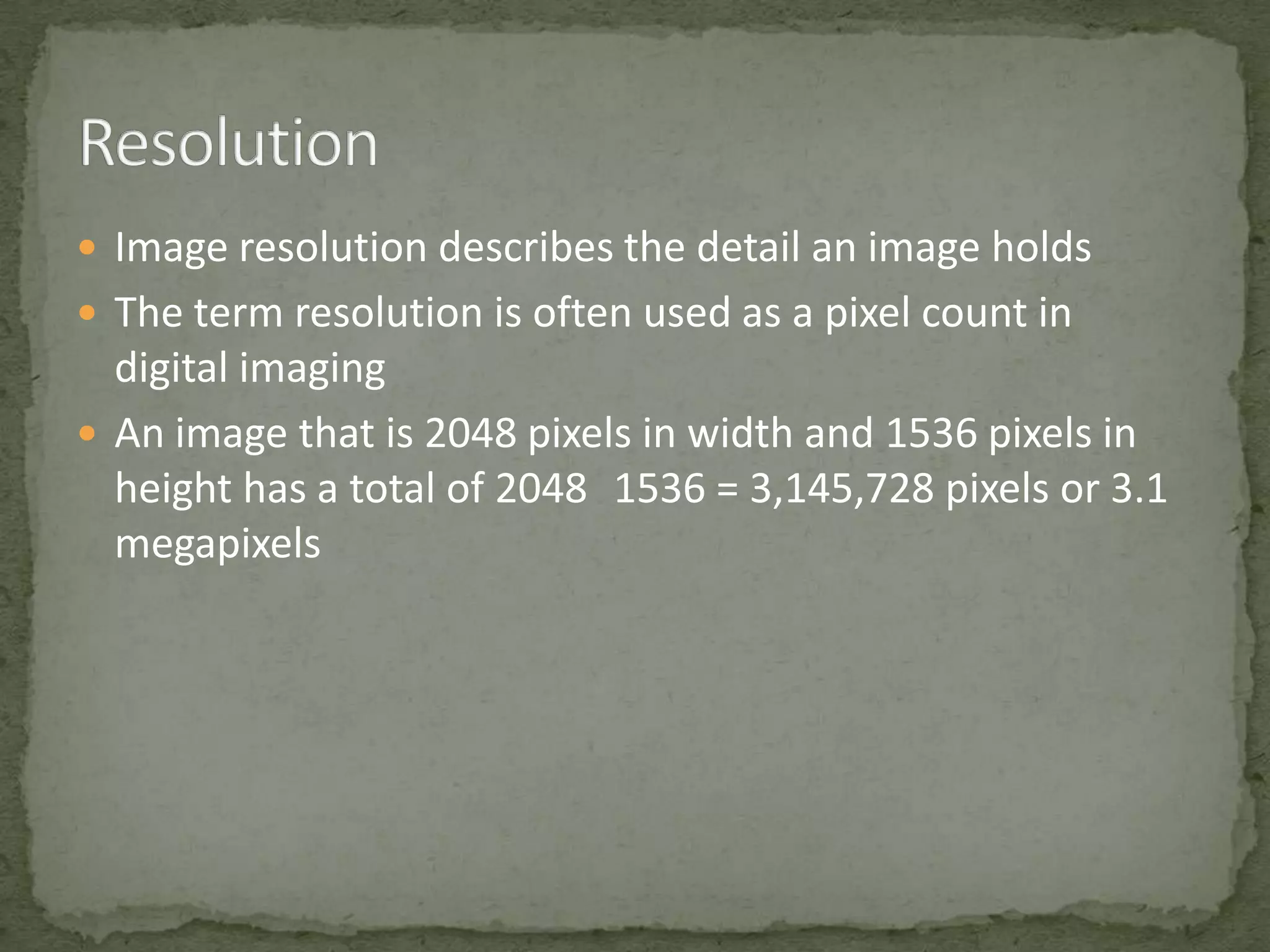  Image resolution describes the detail an image holds
 The term resolution is often used as a pixel count in

digital imaging
 An image that is 2048 pixels in width and 1536 pixels in
height has a total of 2048 1536 = 3,145,728 pixels or 3.1
megapixels

 