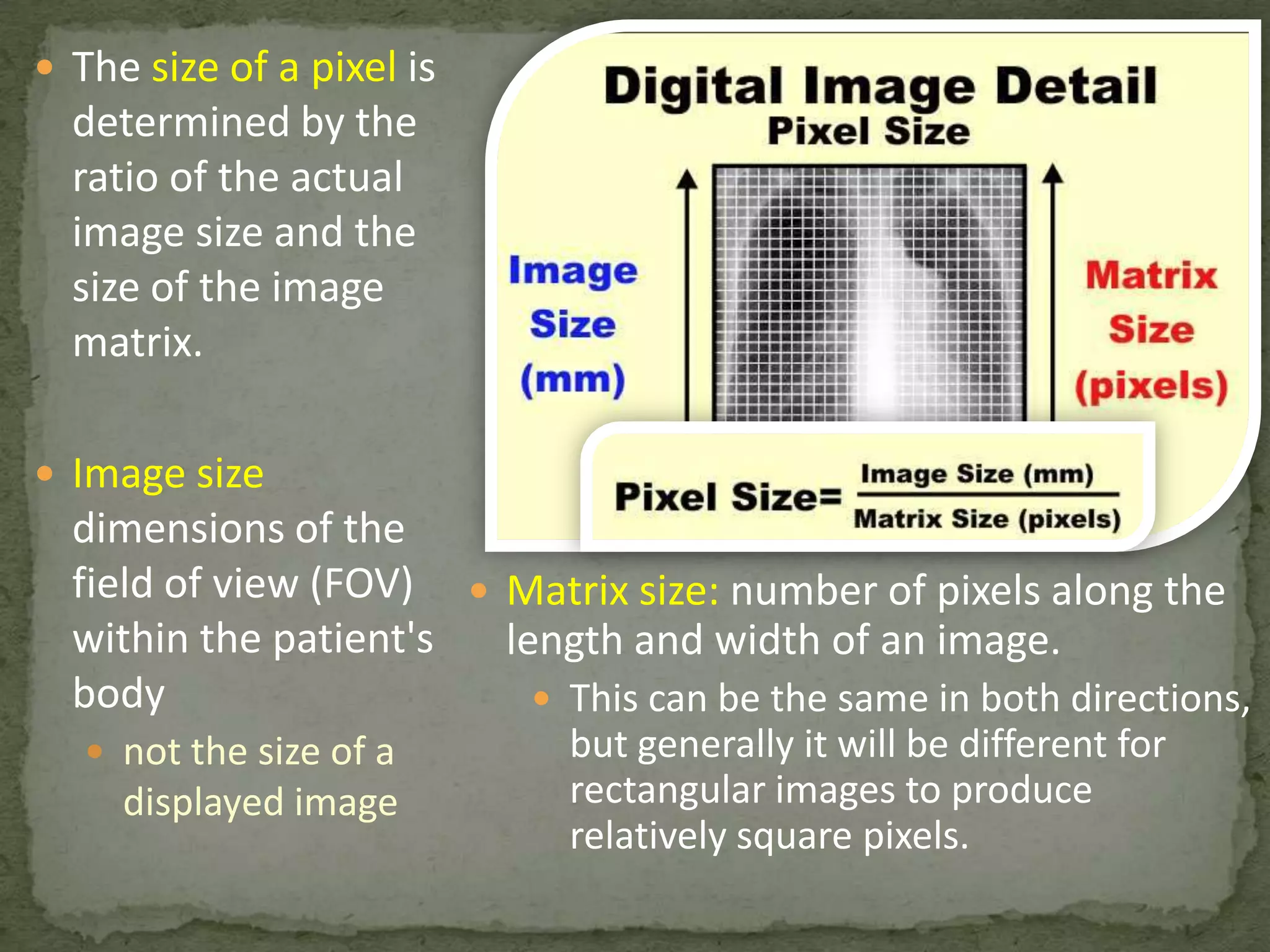  The size of a pixel is

determined by the
ratio of the actual
image size and the
size of the image
matrix.
 Image size

dimensions of the
field of view (FOV)  Matrix size: number of pixels along the
within the patient's
length and width of an image.
body
 This can be the same in both directions,
 not the size of a

displayed image

but generally it will be different for
rectangular images to produce
relatively square pixels.

 