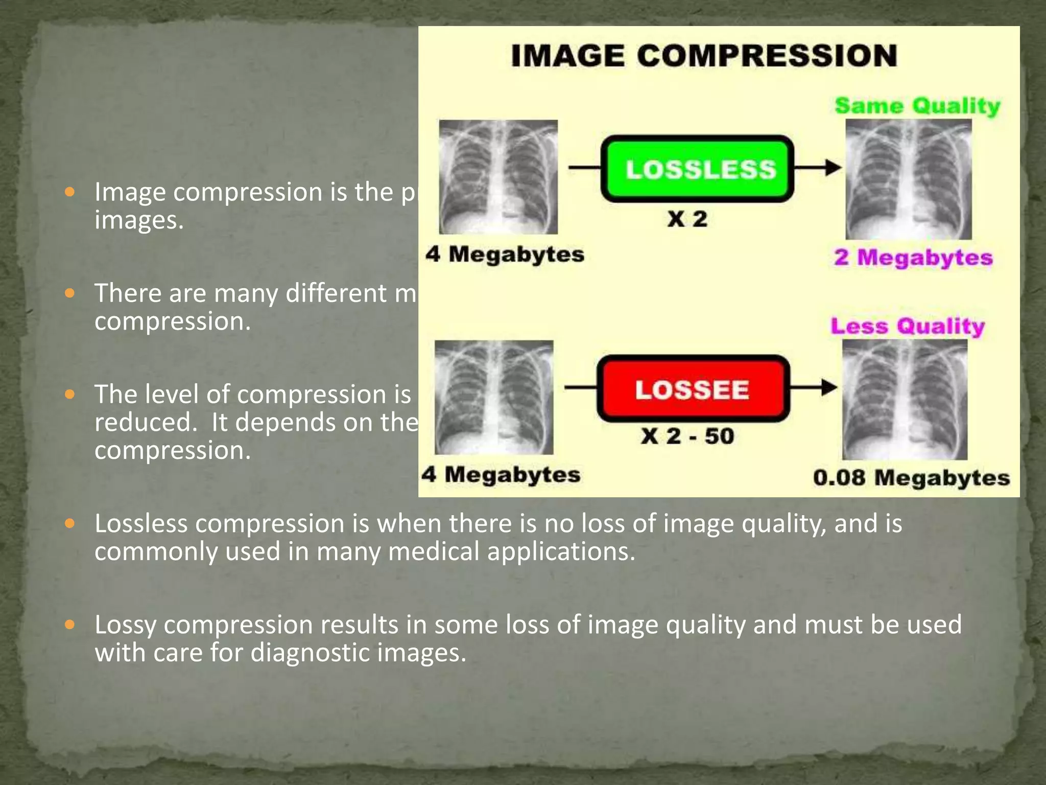  Image compression is the process of reducing the numerical size of digital

images.

 There are many different mathematical methods used for image

compression.

 The level of compression is the factor by which the numerical size is

reduced. It depends on the compression method and the selected level of
compression.

 Lossless compression is when there is no loss of image quality, and is

commonly used in many medical applications.

 Lossy compression results in some loss of image quality and must be used

with care for diagnostic images.

 