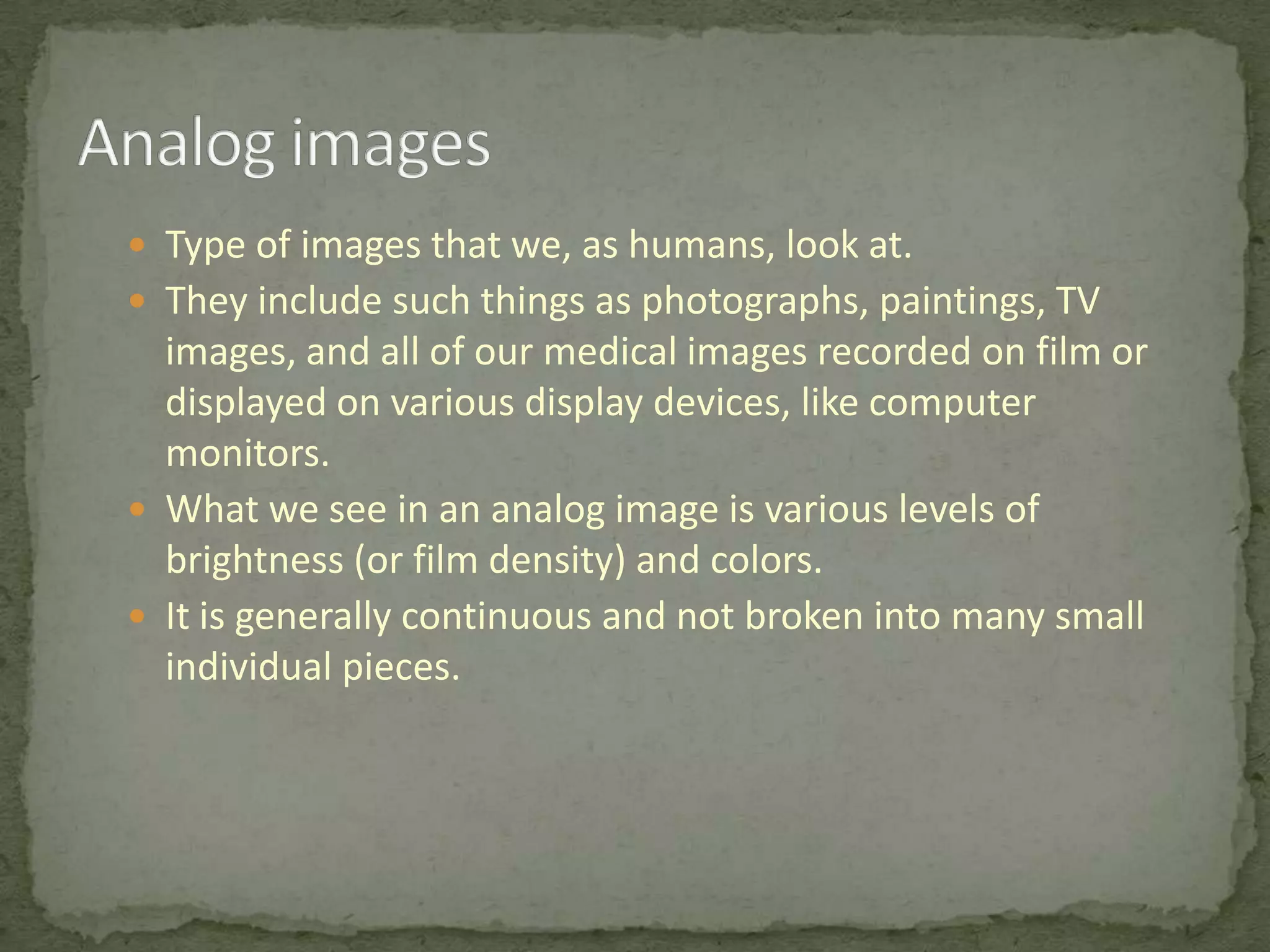  Type of images that we, as humans, look at.
 They include such things as photographs, paintings, TV

images, and all of our medical images recorded on film or
displayed on various display devices, like computer
monitors.
 What we see in an analog image is various levels of
brightness (or film density) and colors.
 It is generally continuous and not broken into many small
individual pieces.

 