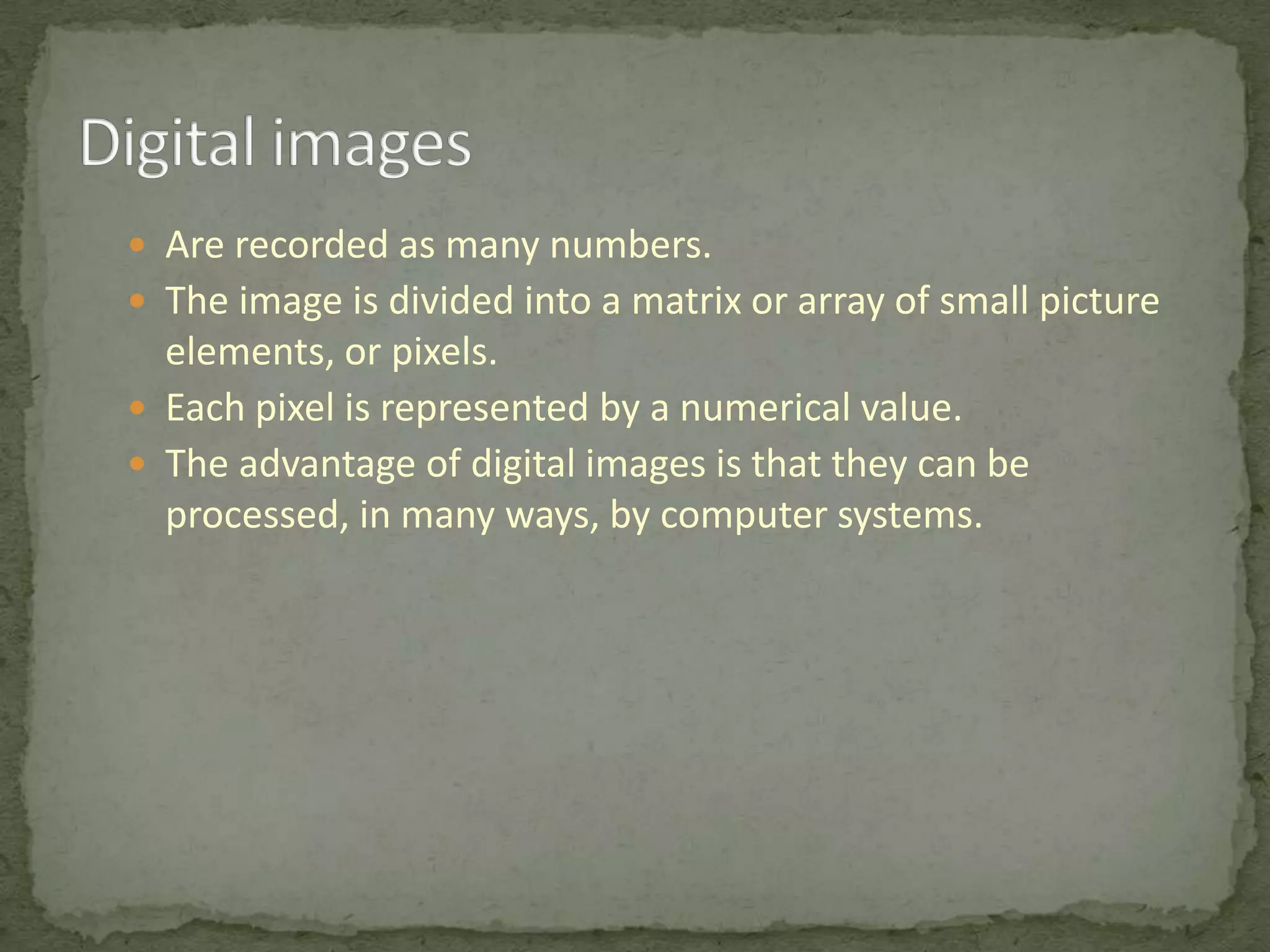  Are recorded as many numbers.
 The image is divided into a matrix or array of small picture

elements, or pixels.
 Each pixel is represented by a numerical value.
 The advantage of digital images is that they can be
processed, in many ways, by computer systems.

 