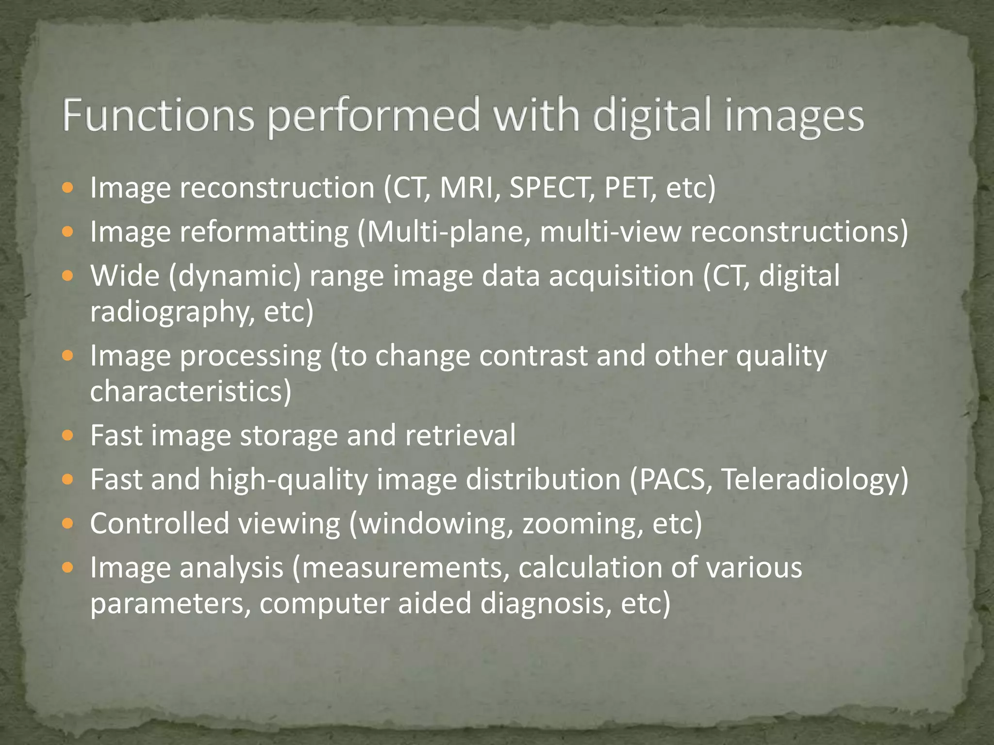  Image reconstruction (CT, MRI, SPECT, PET, etc)
 Image reformatting (Multi-plane, multi-view reconstructions)
 Wide (dynamic) range image data acquisition (CT, digital







radiography, etc)
Image processing (to change contrast and other quality
characteristics)
Fast image storage and retrieval
Fast and high-quality image distribution (PACS, Teleradiology)
Controlled viewing (windowing, zooming, etc)
Image analysis (measurements, calculation of various
parameters, computer aided diagnosis, etc)

 