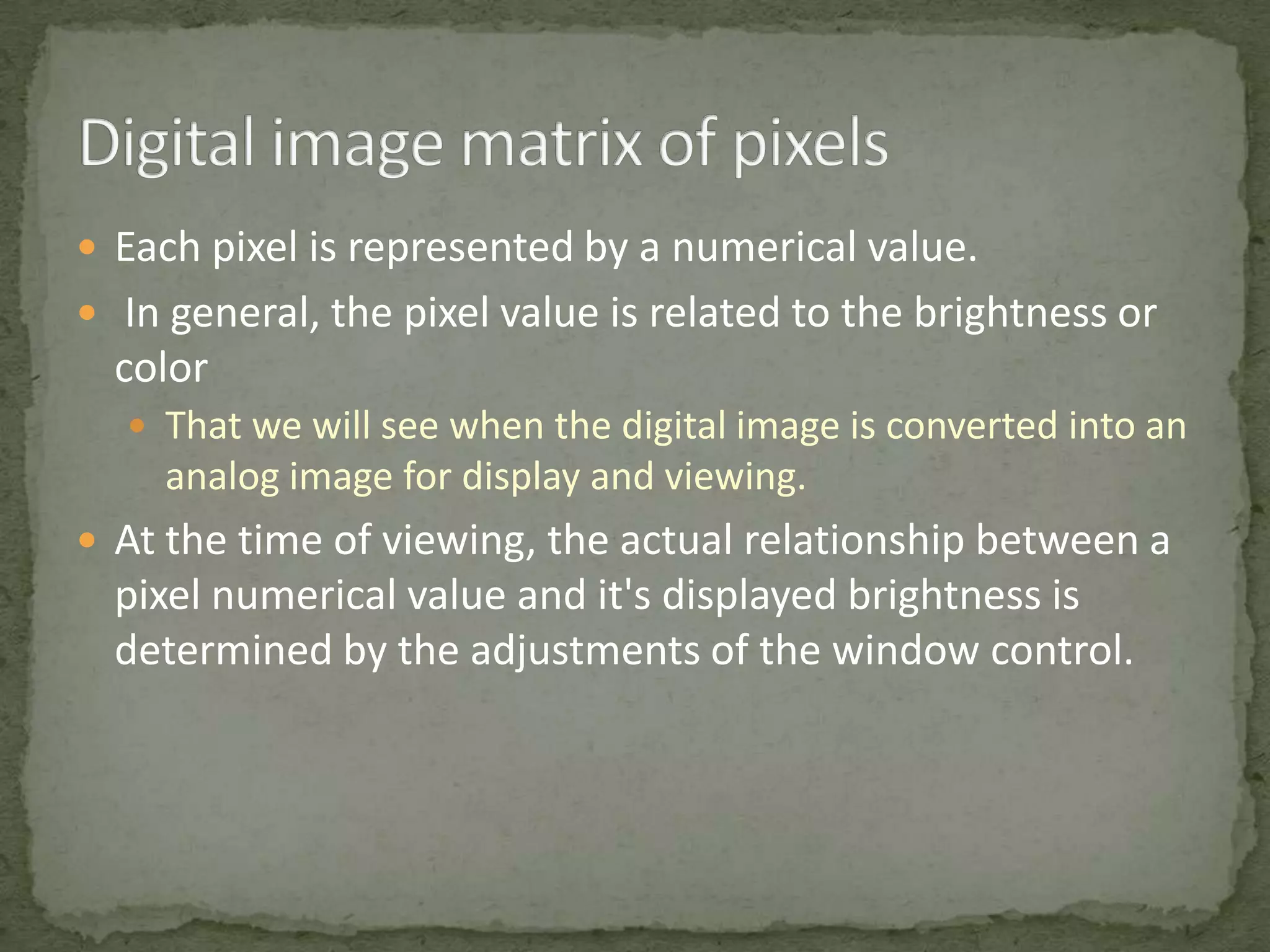  Each pixel is represented by a numerical value.
 In general, the pixel value is related to the brightness or

color
 That we will see when the digital image is converted into an

analog image for display and viewing.
 At the time of viewing, the actual relationship between a

pixel numerical value and it's displayed brightness is
determined by the adjustments of the window control.

 
