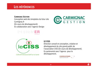 LES RÉFÉRENCES
CARMIGNAC GESTION
Conception web des templates du futur site
Carmignac.fr
(En cours de développement).
En collaboration avec l’agence Design

LE CISS
Direction conseil et conception, création et
développement du site grand public de
l’association CISS (En cours de développement).
En partenariat avec l’agence pour le
développement.

10	
  

 