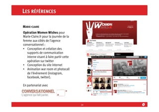 LES RÉFÉRENCES
MARIE-CLAIRE	
  
Opération Women Wishes pour
Marie-Claire.fr pour la journée de la
femme aux côtés de l’agence
conversationnel :
•  Conception et création des
supports de communication
interne visant à faire partir cette
opération sur twitter
•  Conception du site internet
•  Animation war room et photocall
de l’événement (instagram,
facebook, twitter).
En partenariat avec

14	
  

 