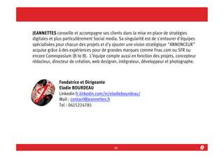 JEANNETTES conseille et accompagne ses clients dans la mise en place de stratégies
digitales et plus particulièrement Social media. Sa singularité est de s'entourer d'équipes
spécialisées pour chacun des projets et d'y ajouter une vision stratégique "ANNONCEUR"
acquise grâce à des expériences pour de grandes marques comme Fnac.com ou SFR ou
encore Comexposium (B to B). L’équipe compte aussi en fonction des projets, concepteur
rédacteur, directeur de création, web designer, intégrateur, développeur et photographe.

Fondatrice et Dirigeante
Elodie BOURDEAU
Linkedin fr.linkedin.com/in/elodiebourdeau/
Mail : contact@jeannettes.fr
Tel : 0615224785

18	
  

 