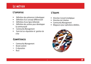 LE MÉTIER
L’EXPERTISE

L’ÉQUIPE

§ 
§ 
§ 
§ 

§ 
§ 
§ 
§ 

Déﬁnition des présences à développer
Déﬁnition d’un concept différenciant
Déﬁnition d’une ligne éditoriale
Déﬁnition des actions pour développer
la communauté
§  Community Management
§  Suivi de la e-réputation et gestion de
crise

COMPÉTENCES
• 
• 
• 
• 

Community Management
Brand content
E-réputation
Buzz

4	
  

Direction Conseil stratégique
Direction de Création
Community Management
Blogueurs pour opérations dédiées.

 