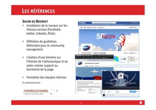 LES RÉFÉRENCES
SALON DU BOURGET
•  Installation de la marque sur les
réseaux sociaux (Facebook,
twitter, linkedin, ﬂickr).
•  Déﬁnition de guidelines
éditoriales pour le community
management
•  Création d’une timeline sur
l’histoire de l’aéronautique et du
salon comme support au
lancement de la page.
•  Formation des équipes internes
En partenariat avec

5	
  

 