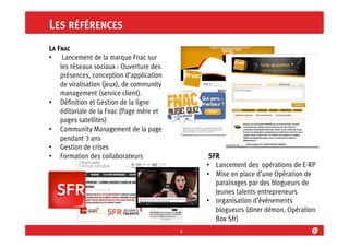 LES RÉFÉRENCES
LA FNAC
•  Lancement de la marque Fnac sur
les réseaux sociaux : Ouverture des
présences, conception d’application
de viralisation (jeux), de community
management (service client).
•  Déﬁnition et Gestion de la ligne
éditoriale de la Fnac (Page mère et
pages satellites)
•  Community Management de la page
pendant 3 ans
•  Gestion de crises
•  Formation des collaborateurs

SFR
•  Lancement des opérations de E-RP
•  Mise en place d’une Opération de
parainages par des blogueurs de
Jeunes talents entrepreneurs
•  organisation d’événements
blogueurs (diner démon, Opération
Box Sfr)
6	
  

 