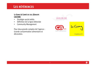 LES RÉFÉRENCES
LE GANG & CARRÉ DE CIEL (GROUPE
CACOM)
•  Stratégie social média
•  Déﬁnition de la ligne éditoriale
•  Community Management
Pour deux grands comptes de l’agence :
Grande consommation alimentaire et
décoration.

7	
  

 