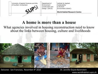 A home is more than a house What agencies involved in housing reconstruction need to know about the links between housing, culture and livelihoods  Swissnex - San Francisco ,  November 4 th  2010    Dr. Jennifer Duyne Barenstein www.worldhabitat.supsi.ch   Laboratorio  Energia  Ecologia  Economia 