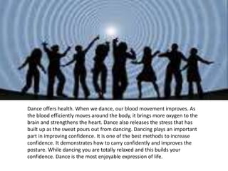 Dance offers health. When we dance, our blood movement improves. As
the blood efficiently moves around the body, it brings more oxygen to the
brain and strengthens the heart. Dance also releases the stress that has
built up as the sweat pours out from dancing. Dancing plays an important
part in improving confidence. It is one of the best methods to increase
confidence. It demonstrates how to carry confidently and improves the
posture. While dancing you are totally relaxed and this builds your
confidence. Dance is the most enjoyable expression of life.
 