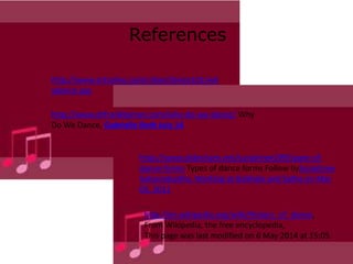 References
http://www.artsalive.ca/en/dan/dance101/wh
ydance.asp
http://www.drfranklipman.com/why-do-we-dance/ Why
Do We Dance, Gabrielle Roth July 14
http://www.slideshare.net/surashree199/types-of-
dance-forms Types of dance forms Follow bySurashree
Sahasrabudhe, Working at Gokhale and Sathe on Mar
05, 2011
http://en.wikipedia.org/wiki/History_of_dance,
From Wikipedia, the free encyclopedia,
This page was last modified on 6 May 2014 at 15:05.
 