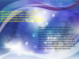 Dance is an important part of many cultures. It
represent who they are, they can express
themselves and their culture and history with
others. Many cultures use dance in their rituals and
ceremonies to celebrate their occasions and success.
Body, action, space, time and energy are
elements that are concurrently present in a
dance or even in a short movement
expression. The word dance raises different
descriptions for different people. Over the
years, dance has grown into several different
forms. Many things such as shoes, music, and
costumes distinguish different styles of dance.
Some of the dance types that are available are
Jazz, tap, hip-hop, ballet and many more.
 