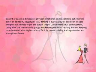 Benefit of dance is it increases physical, emotional, and social skills. Whether it's
ballet or ballroom, clogging or jazz, dancing is a great way for people of all ages
and physical abilities to get and stay in shape. Dance offers a full body workout,
using all of the main muscle groups and keeping the heart healthy. Besides keeping
muscles toned, dancing burns body fat it increases stability and organization and
strengthens bones.
 