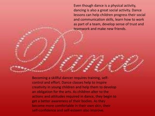 Becoming a skillful dancer requires training, self-
control and effort. Dance classes help to inspire
creativity in young children and help them to develop
an obligation for the arts. As children alter to the
actions and attitudes required in dance, they begin to
get a better awareness of their bodies. As they
become more comfortable in their own skin, their
self-confidence and self-esteem also improve.
Even though dance is a physical activity,
dancing is also a great social activity. Dance
lessons can help children progress their social
and communication skills, learn how to work
as part of a team, develop sense of trust and
teamwork and make new friends.
 