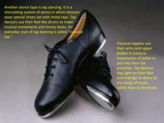 Another dance type is tap dancing. It is a
stimulating system of dance in which dancers
wear special shoes set with metal taps. Tap
dancers use their feet like drums to make
musical movements and timely beats. An
everyday style of tap dancing is called "classical
tap."
Classical tappers use
their arms and upper
bodies to balance
movements of ballet or
jazz into their tap
practices. Tap dancers
stay light on their feet
and manage to dance to
the songs of music,
rather than to the beats.
 