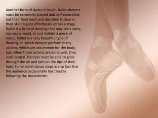 Another form of dance is ballet. Ballet dancers
must be extremely trained and self-controlled,
but their hard work and devotion is clear in
their skill to glide effortlessly across a stage.
Ballet is a form of dancing that may tell a story,
express a mood, or just imitate a piece of
music. Ballet is a very beautiful type of
dancing, in which dancers perform many
actions, which are uncommon for the body,
but, when these actions are done well, they
look natural. Dancers must be able to glide
through the air and spin on the tips of their
toes. Some ballet dance steps are so fast that
the audience occasionally has trouble
following the movements.
 