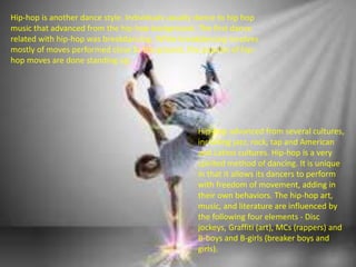 Hip-hop is another dance style. Individuals usually dance to hip hop
music that advanced from the hip-hop background. The first dance
related with hip-hop was breakdancing. While breakdancing involves
mostly of moves performed close to the ground, the popular of hip-
hop moves are done standing up.
Hip-hop advanced from several cultures,
including jazz, rock, tap and American
and Latino cultures. Hip-hop is a very
spirited method of dancing. It is unique
in that it allows its dancers to perform
with freedom of movement, adding in
their own behaviors. The hip-hop art,
music, and literature are influenced by
the following four elements - Disc
jockeys, Graffiti (art), MCs (rappers) and
B-boys and B-girls (breaker boys and
girls).
 