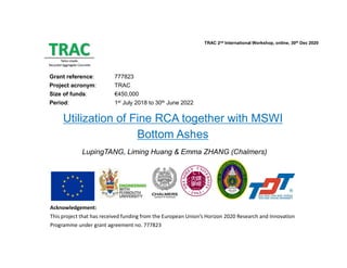 Acknowledgement:
This project that has received funding from the European Union’s Horizon 2020 Research and Innovation
Programme under grant agreement no. 777823
TRAC 2nd International Workshop, online, 30th Dec 2020
Grant reference: 777823
Project acronym: TRAC
Size of funds: €450,000
Period: 1st July 2018 to 30th June 2022
Utilization of Fine RCA together with MSWI
Bottom Ashes
LupingTANG, Liming Huang & Emma ZHANG (Chalmers)
 