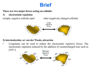 Brief
There are two major forces acting on colloids:
1) electrostatic repulsion
(simply, negative colloids repel other negatively charged colloids)
2) intermolecular, or van der Waals, attraction
• Coagulants can be used to reduce the electrostatic repulsive forces. The
electrostatic repulsion reduced by the addition of countercharged ions such as
[Al3+]
 