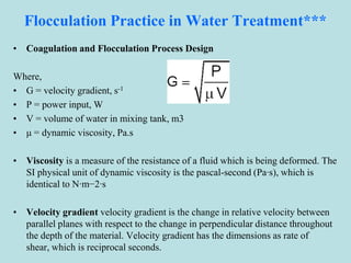 Flocculation Practice in Water Treatment***
• Coagulation and Flocculation Process Design
Where,
• G = velocity gradient, s-1
• P = power input, W
• V = volume of water in mixing tank, m3
• μ = dynamic viscosity, Pa.s
• Viscosity is a measure of the resistance of a fluid which is being deformed. The
SI physical unit of dynamic viscosity is the pascal-second (Pa·s), which is
identical to N·m−2·s
• Velocity gradient velocity gradient is the change in relative velocity between
parallel planes with respect to the change in perpendicular distance throughout
the depth of the material. Velocity gradient has the dimensions as rate of
shear, which is reciprocal seconds.
 