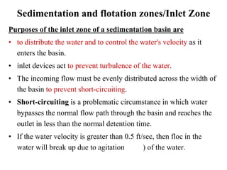 Sedimentation and flotation zones/Inlet Zone
Purposes of the inlet zone of a sedimentation basin are
• to distribute the water and to control the water's velocity as it
enters the basin.
• inlet devices act to prevent turbulence of the water.
• The incoming flow must be evenly distributed across the width of
the basin to prevent short-circuiting.
• Short-circuiting is a problematic circumstance in which water
bypasses the normal flow path through the basin and reaches the
outlet in less than the normal detention time.
• If the water velocity is greater than 0.5 ft/sec, then floc in the
water will break up due to agitation ) of the water.
 