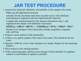 JAR TEST PROCEDURE
1. measure the initial pH, alkalinity, and turbidity of the sample to be tested.
Make any pH adjustment necessary.
calculate for the maximum alum dose you plan to use, what alkalinity
concentration is required to prevent significant pH reduction.
Compare this required amount to the amount measured in step 1, and
supplement the sample with alkalinity if necessary.
Al2(SO4)3 • 14H2O + 6HCO3
- ↔ 2Al(OH)3(s) + 6CO2 + 14H2O + 3SO4
-2
Decide on six dosages of the chemical(s) include coagulants, coagulant
aids, and lime
2. Prepare a stock solution of the chemical(s).
3. Collect a two gallon sample of the water to be tested. This should be the raw
water.
4. Measure 1,000 mL of raw water and place in a beaker. Repeat for the remaining
beakers.
5. Place beakers in the stirring machine.
6. With a measuring pipet, add the correct dosage of lime and then of coagulant
solution to each beaker as rapidly as possible.
 