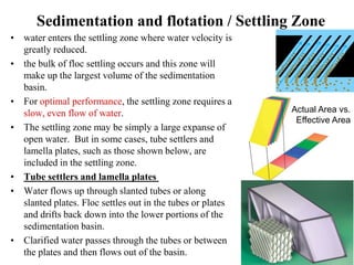 Sedimentation and flotation / Settling Zone
• water enters the settling zone where water velocity is
greatly reduced.
• the bulk of floc settling occurs and this zone will
make up the largest volume of the sedimentation
basin.
• For optimal performance, the settling zone requires a
slow, even flow of water.
• The settling zone may be simply a large expanse of
open water. But in some cases, tube settlers and
lamella plates, such as those shown below, are
included in the settling zone.
• Tube settlers and lamella plates
• Water flows up through slanted tubes or along
slanted plates. Floc settles out in the tubes or plates
and drifts back down into the lower portions of the
sedimentation basin.
• Clarified water passes through the tubes or between
the plates and then flows out of the basin.
Actual Area vs.
Effective Area
 