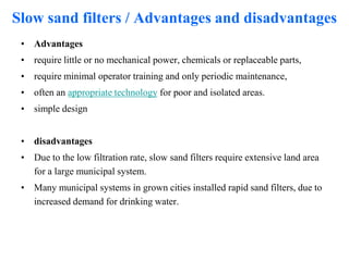Slow sand filters / Advantages and disadvantages
• Advantages
• require little or no mechanical power, chemicals or replaceable parts,
• require minimal operator training and only periodic maintenance,
• often an appropriate technology for poor and isolated areas.
• simple design
• disadvantages
• Due to the low filtration rate, slow sand filters require extensive land area
for a large municipal system.
• Many municipal systems in grown cities installed rapid sand filters, due to
increased demand for drinking water.
 