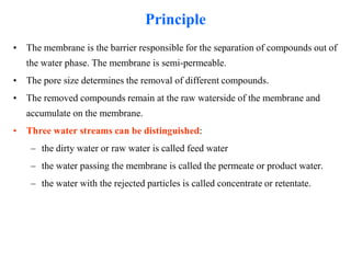 Principle
• The membrane is the barrier responsible for the separation of compounds out of
the water phase. The membrane is semi-permeable.
• The pore size determines the removal of different compounds.
• The removed compounds remain at the raw waterside of the membrane and
accumulate on the membrane.
• Three water streams can be distinguished:
– the dirty water or raw water is called feed water
– the water passing the membrane is called the permeate or product water.
– the water with the rejected particles is called concentrate or retentate.
 