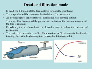 Dead-end filtration mode
• In dead-end filtration, all the feed water is through the membrane.
• The suspended solids remain on the feed side of the membrane.
• As a consequence, the resistance of permeation will increase in time.
• The water flux decreases if the pressure is constant, or the pressure increases if
the flux is constant.
• Periodically the membrane has to be cleaned in order to reduce the resistance of
permeation.
• The period of permeation is called filtration time. A filtration run is the filtration
time together with the cleaning time (also called filtration cycle).
 
