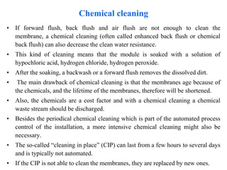 Chemical cleaning
• If forward flush, back flush and air flush are not enough to clean the
membrane, a chemical cleaning (often called enhanced back flush or chemical
back flush) can also decrease the clean water resistance.
• This kind of cleaning means that the module is soaked with a solution of
hypochloric acid, hydrogen chloride, hydrogen peroxide.
• After the soaking, a backwash or a forward flush removes the dissolved dirt.
• The main drawback of chemical cleaning is that the membranes age because of
the chemicals, and the lifetime of the membranes, therefore will be shortened.
• Also, the chemicals are a cost factor and with a chemical cleaning a chemical
waste stream should be discharged.
• Besides the periodical chemical cleaning which is part of the automated process
control of the installation, a more intensive chemical cleaning might also be
necessary.
• The so-called “cleaning in place” (CIP) can last from a few hours to several days
and is typically not automated.
• If the CIP is not able to clean the membranes, they are replaced by new ones.
 