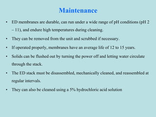 Maintenance
• ED membranes are durable, can run under a wide range of pH conditions (pH 2
– 11), and endure high temperatures during cleaning.
• They can be removed from the unit and scrubbed if necessary.
• If operated properly, membranes have an average life of 12 to 15 years.
• Solids can be flushed out by turning the power off and letting water circulate
through the stack.
• The ED stack must be disassembled, mechanically cleaned, and reassembled at
regular intervals.
• They can also be cleaned using a 5% hydrochloric acid solution
 